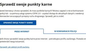 Sprawdź swoje punkty karne

Jesteś kierowcą i chcesz sprawdzić, ile masz punktów karnych? Możesz zapytać o nie w komisariacie policji lub – za pomocą usługi systemu CEPiK 2.0 – uzyskać dostęp do aktualnych danych z ewidencji kierowców naruszających przepisy ruchu drogowego. Sprawdź, jak to zrobić.

Informacje:

    Przez internet
    W komisariacie policji

Jeśli chcesz sprawdzić swoje punkty karne przez internet – potrzebujesz profilu zaufanego. Pozwala on potwierdzić twoją tożsamość. 

Sprawdź, jak założyć profil zaufany.